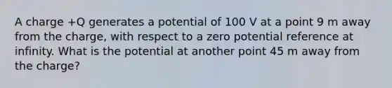 A charge +Q generates a potential of 100 V at a point 9 m away from the charge, with respect to a zero potential reference at infinity. What is the potential at another point 45 m away from the charge?