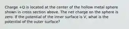 Charge +Q is located at the center of the hollow metal sphere shown in cross section above. The net charge on the sphere is zero. If the potential of the inner surface is V, what is the potential of the outer surface?