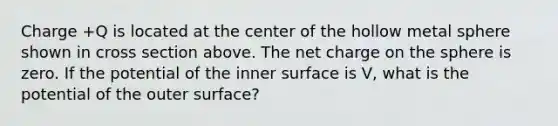 Charge +Q is located at the center of the hollow metal sphere shown in cross section above. The net charge on the sphere is zero. If the potential of the inner surface is V, what is the potential of the outer surface?