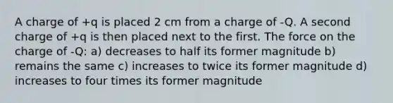 A charge of +q is placed 2 cm from a charge of -Q. A second charge of +q is then placed next to the first. The force on the charge of -Q: a) decreases to half its former magnitude b) remains the same c) increases to twice its former magnitude d) increases to four times its former magnitude