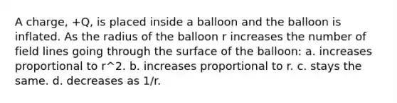 A charge, +Q, is placed inside a balloon and the balloon is inflated. As the radius of the balloon r increases the number of field lines going through the surface of the balloon: a. increases proportional to r^2. b. increases proportional to r. c. stays the same. d. decreases as 1/r.