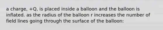 a charge, +Q, is placed inside a balloon and the balloon is inflated. as the radius of the balloon r increases the number of field lines going through the surface of the balloon: