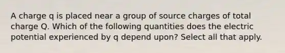 A charge ﻿q﻿ is placed near a group of source charges of total charge ﻿Q﻿. Which of the following quantities does the electric potential experienced by q depend upon? Select all that apply.