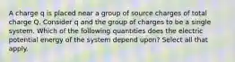 A charge ﻿q﻿ is placed near a group of source charges of total charge ﻿Q﻿. Consider q and the group of charges to be a single system. Which of the following quantities does the electric potential energy of the system depend upon? Select all that apply.