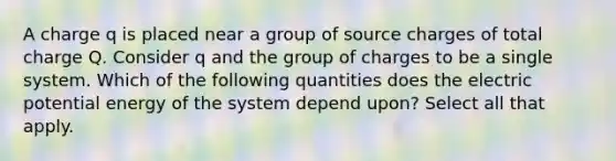 A charge ﻿q﻿ is placed near a group of source charges of total charge ﻿Q﻿. Consider q and the group of charges to be a single system. Which of the following quantities does the electric potential energy of the system depend upon? Select all that apply.