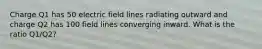 Charge Q1 has 50 electric field lines radiating outward and charge Q2 has 100 field lines converging inward. What is the ratio Q1/Q2?