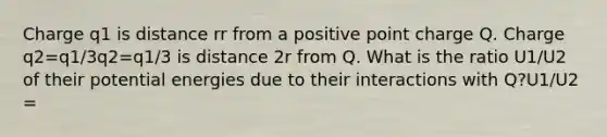 Charge q1 is distance rr from a positive point charge Q. Charge q2=q1/3q2=q1/3 is distance 2r from Q. What is the ratio U1/U2 of their potential energies due to their interactions with Q?U1/U2 =