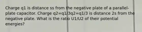 Charge q1 is distance ss from the negative plate of a parallel-plate capacitor. Charge q2=q1/3q2=q1/3 is distance 2s from the negative plate. What is the ratio U1/U2 of their potential energies?