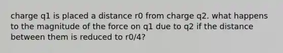 charge q1 is placed a distance r0 from charge q2. what happens to the magnitude of the force on q1 due to q2 if the distance between them is reduced to r0/4?