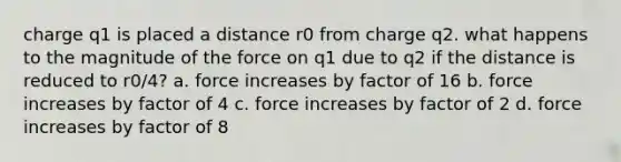 charge q1 is placed a distance r0 from charge q2. what happens to the magnitude of the force on q1 due to q2 if the distance is reduced to r0/4? a. force increases by factor of 16 b. force increases by factor of 4 c. force increases by factor of 2 d. force increases by factor of 8