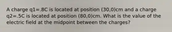 A charge q1=.8C is located at position (30,0)cm and a charge q2=.5C is located at position (80,0)cm. What is the value of the electric field at the midpoint between the charges?