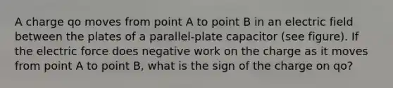 A charge qo moves from point A to point B in an electric field between the plates of a parallel-plate capacitor (see figure). If the electric force does negative work on the charge as it moves from point A to point B, what is the sign of the charge on qo?