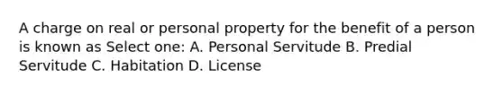 A charge on real or personal property for the benefit of a person is known as Select one: A. Personal Servitude B. Predial Servitude C. Habitation D. License