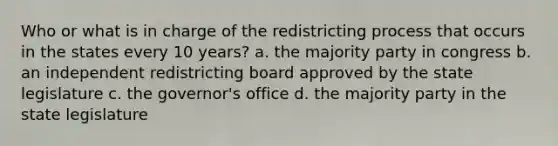 Who or what is in charge of the redistricting process that occurs in the states every 10 years? a. the majority party in congress b. an independent redistricting board approved by the state legislature c. the governor's office d. the majority party in the state legislature