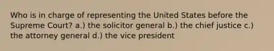 Who is in charge of representing the United States before the Supreme Court? a.) the solicitor general b.) the chief justice c.) the attorney general d.) the vice president