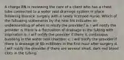 A charge RN is reviewing the care of a client who has a chest tube connected to a water seal drainage system in place following thoracic surgery with a newly licensed nurse. Which of the following statements by the new RN indicates an understanding of when to notify the provider? a. I will notify the provider is there is a fluctuation of drainage in the tubing with inspiration b. I will notify the provider if there is continuous bubbling in the water seal chamber c. I will notify the provider if there is drainage of 60 milliliters in the first hour after surgery d. I will notify the provider if there are several small, dark-red blood clots in the tubing.