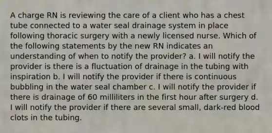 A charge RN is reviewing the care of a client who has a chest tube connected to a water seal drainage system in place following thoracic surgery with a newly licensed nurse. Which of the following statements by the new RN indicates an understanding of when to notify the provider? a. I will notify the provider is there is a fluctuation of drainage in the tubing with inspiration b. I will notify the provider if there is continuous bubbling in the water seal chamber c. I will notify the provider if there is drainage of 60 milliliters in the first hour after surgery d. I will notify the provider if there are several small, dark-red blood clots in the tubing.