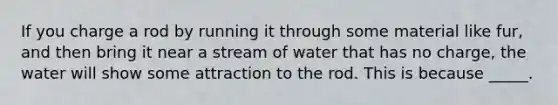 If you charge a rod by running it through some material like fur, and then bring it near a stream of water that has no charge, the water will show some attraction to the rod. This is because _____.