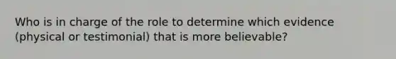 Who is in charge of the role to determine which evidence (physical or testimonial) that is more believable?