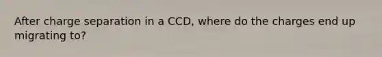 After charge separation in a CCD, where do the charges end up migrating to?