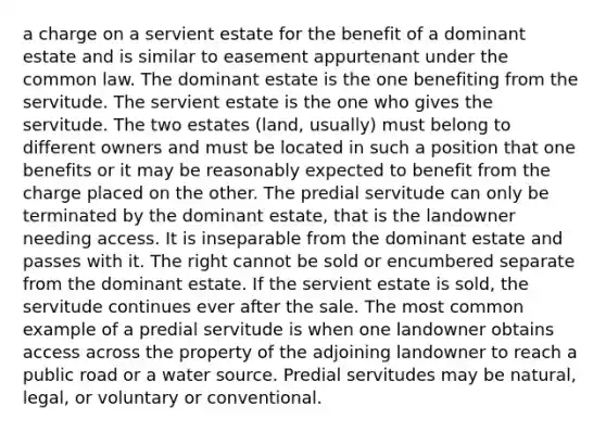 a charge on a servient estate for the benefit of a dominant estate and is similar to easement appurtenant under the common law. The dominant estate is the one benefiting from the servitude. The servient estate is the one who gives the servitude. The two estates (land, usually) must belong to different owners and must be located in such a position that one benefits or it may be reasonably expected to benefit from the charge placed on the other. The predial servitude can only be terminated by the dominant estate, that is the landowner needing access. It is inseparable from the dominant estate and passes with it. The right cannot be sold or encumbered separate from the dominant estate. If the servient estate is sold, the servitude continues ever after the sale. The most common example of a predial servitude is when one landowner obtains access across the property of the adjoining landowner to reach a public road or a water source. Predial servitudes may be natural, legal, or voluntary or conventional.