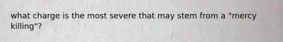 what charge is the most severe that may stem from a "mercy killing"?