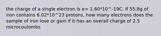 the charge of a single electron is e= 1.60*10^-19C. If 55.8g of iron contains 6.02*10^23 protons, how many electrons does the sample of iron lose or gain if it has an overall charge of 2.5 microcoulombs