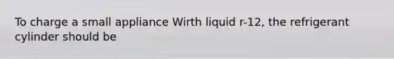 To charge a small appliance Wirth liquid r-12, the refrigerant cylinder should be