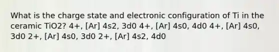 What is the charge state and electronic configuration of Ti in the ceramic TiO2? 4+, [Ar] 4s2, 3d0 4+, [Ar] 4s0, 4d0 4+, [Ar] 4s0, 3d0 2+, [Ar] 4s0, 3d0 2+, [Ar] 4s2, 4d0