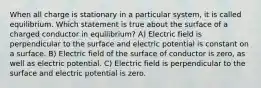 When all charge is stationary in a particular system, it is called equilibrium. Which statement is true about the surface of a charged conductor in equilibrium? A) Electric field is perpendicular to the surface and electric potential is constant on a surface. B) Electric field of the surface of conductor is zero, as well as electric potential. C) Electric field is perpendicular to the surface and electric potential is zero.