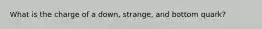 What is the charge of a down, strange, and bottom quark?