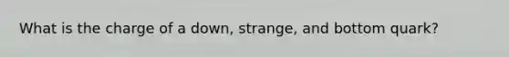 What is the charge of a down, strange, and bottom quark?