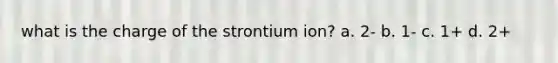 what is the charge of the strontium ion? a. 2- b. 1- c. 1+ d. 2+