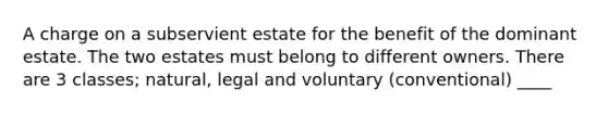 A charge on a subservient estate for the benefit of the dominant estate. The two estates must belong to different owners. There are 3 classes; natural, legal and voluntary (conventional) ____