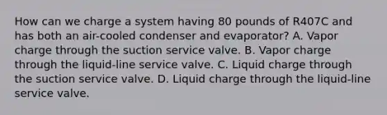 How can we charge a system having 80 pounds of R407C and has both an air-cooled condenser and evaporator? A. Vapor charge through the suction service valve. B. Vapor charge through the liquid-line service valve. C. Liquid charge through the suction service valve. D. Liquid charge through the liquid-line service valve.