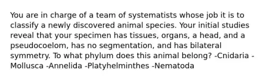 You are in charge of a team of systematists whose job it is to classify a newly discovered animal species. Your initial studies reveal that your specimen has tissues, organs, a head, and a pseudocoelom, has no segmentation, and has bilateral symmetry. To what phylum does this animal belong? -Cnidaria -Mollusca -Annelida -Platyhelminthes -Nematoda