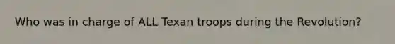 Who was in charge of ALL Texan troops during the Revolution?