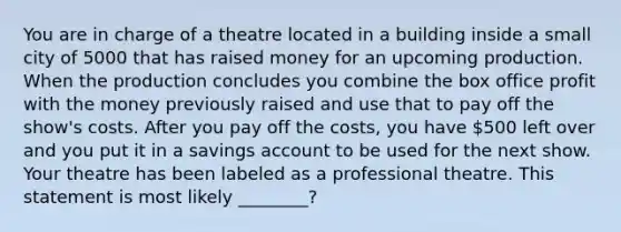 You are in charge of a theatre located in a building inside a small city of 5000 that has raised money for an upcoming production. When the production concludes you combine the box office profit with the money previously raised and use that to pay off the show's costs. After you pay off the costs, you have 500 left over and you put it in a savings account to be used for the next show. Your theatre has been labeled as a professional theatre. This statement is most likely ________?