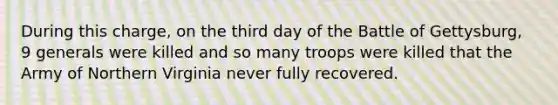 During this charge, on the third day of the Battle of Gettysburg, 9 generals were killed and so many troops were killed that the Army of Northern Virginia never fully recovered.