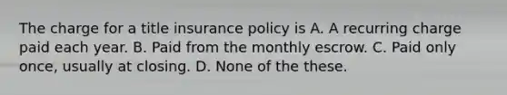 The charge for a title insurance policy is A. A recurring charge paid each year. B. Paid from the monthly escrow. C. Paid only once, usually at closing. D. None of the these.