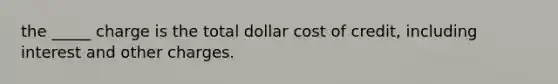 the _____ charge is the total dollar cost of credit, including interest and other charges.