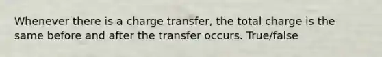 Whenever there is a charge transfer, the total charge is the same before and after the transfer occurs. True/false