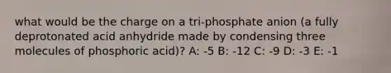 what would be the charge on a tri-phosphate anion (a fully deprotonated acid anhydride made by condensing three molecules of phosphoric acid)? A: -5 B: -12 C: -9 D: -3 E: -1