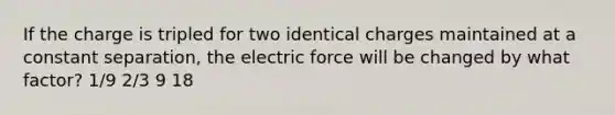 If the charge is tripled for two identical charges maintained at a constant separation, the electric force will be changed by what factor? 1/9 2/3 9 18