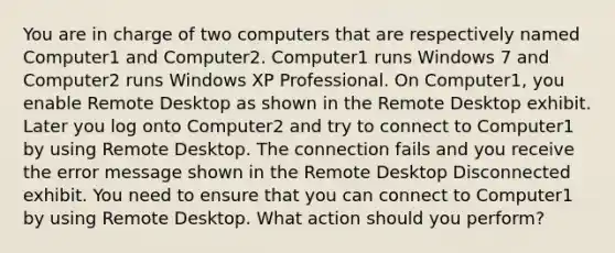 You are in charge of two computers that are respectively named Computer1 and Computer2. Computer1 runs Windows 7 and Computer2 runs Windows XP Professional. On Computer1, you enable Remote Desktop as shown in the Remote Desktop exhibit. Later you log onto Computer2 and try to connect to Computer1 by using Remote Desktop. The connection fails and you receive the error message shown in the Remote Desktop Disconnected exhibit. You need to ensure that you can connect to Computer1 by using Remote Desktop. What action should you perform?