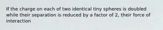 If the charge on each of two identical tiny spheres is doubled while their separation is reduced by a factor of 2, their force of interaction