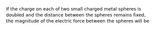 If the charge on each of two small charged metal spheres is doubled and the distance between the spheres remains fixed, the magnitude of the electric force between the spheres will be