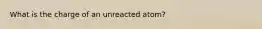 What is the charge of an unreacted atom?