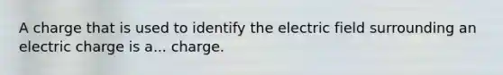 A charge that is used to identify the electric field surrounding an electric charge is a... charge.