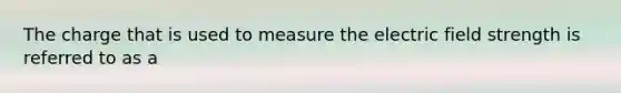 The charge that is used to measure the electric field strength is referred to as a